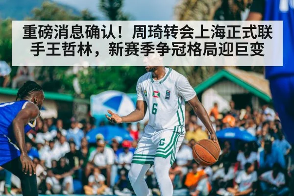 重磅消息确认！周琦转会上海正式联手王哲林，新赛季争冠格局迎巨变